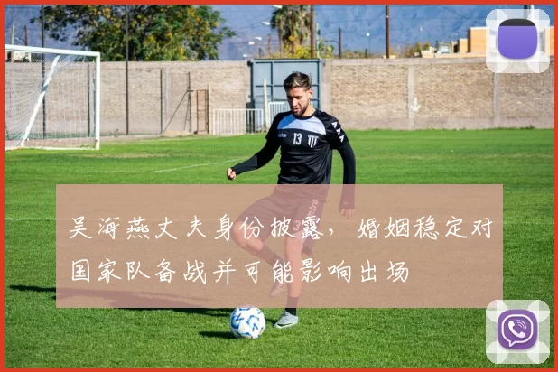 吴海燕丈夫身份披露，婚姻稳定对国家队备战并可能影响出场