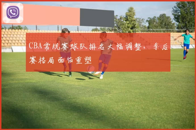 CBA常规赛球队排名大幅调整，季后赛格局面临重塑