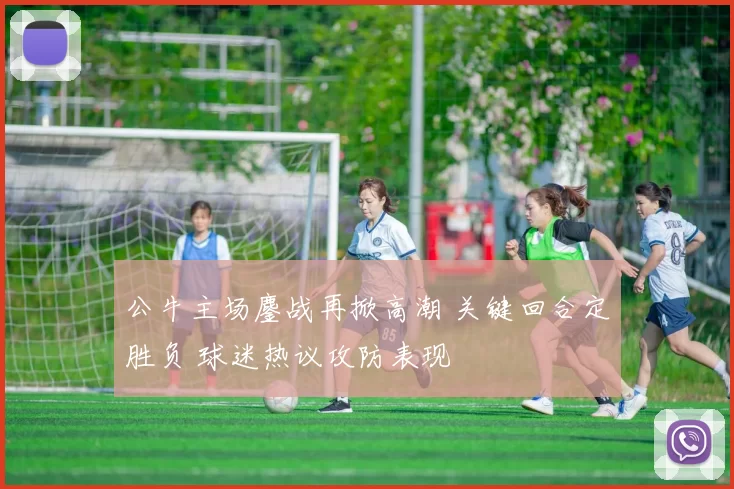 公牛主场鏖战再掀高潮 关键回合定胜负 球迷热议攻防表现