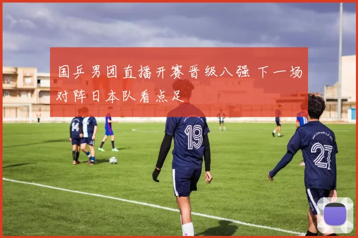 国乒男团直播开赛晋级八强 下一场对阵日本队看点足