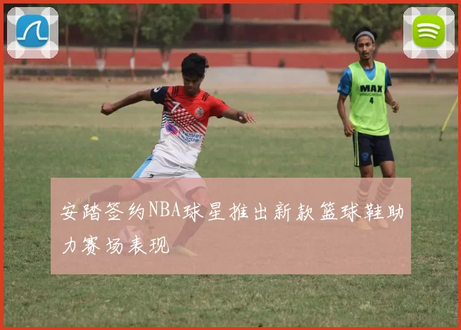 安踏签约NBA球星推出新款篮球鞋助力赛场表现