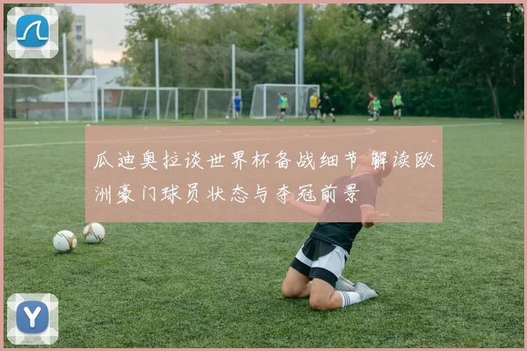 瓜迪奥拉谈世界杯备战细节 解读欧洲豪门球员状态与夺冠前景