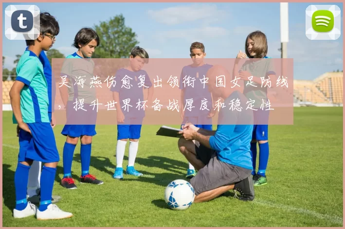 吴海燕伤愈复出领衔中国女足防线，提升世界杯备战厚度和稳定性