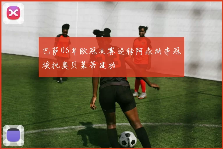 巴萨06年欧冠决赛逆转阿森纳夺冠埃托奥贝莱蒂建功