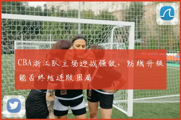 CBA浙江队主场迎战强敌，防线升级能否终结连败困局