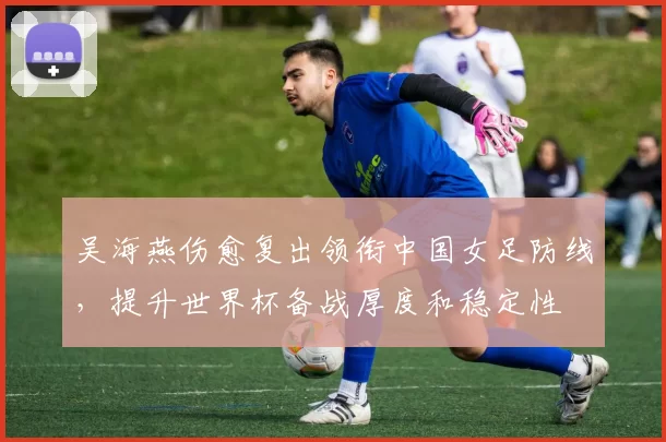 吴海燕伤愈复出领衔中国女足防线，提升世界杯备战厚度和稳定性
