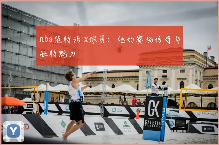 nba范特西 x球员：他的赛场传奇与独特魅力
