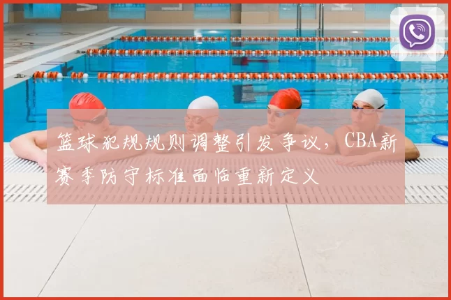 篮球犯规规则调整引发争议，CBA新赛季防守标准面临重新定义