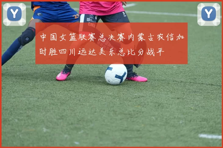 中国女篮联赛总决赛内蒙古农信加时胜四川远达美乐总比分战平