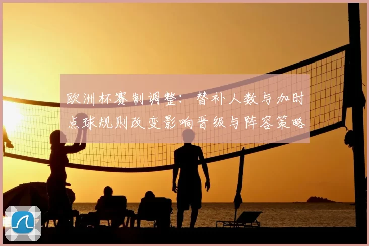 欧洲杯赛制调整:替补人数与加时点球规则改变影响晋级与阵容策略