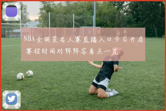 NBA全明星名人赛直播入口今日开启 赛程时间对阵阵容看点一览