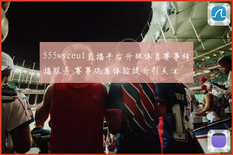 555wsceu1直播平台升级体育赛事转播服务 赛事观看体验提升引关注