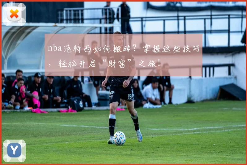 nba范特西如何搬砖？掌握这些技巧，轻松开启“财富”之旅！