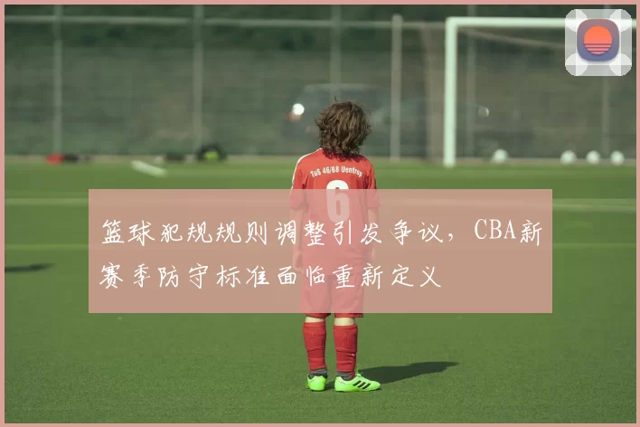 篮球犯规规则调整引发争议，CBA新赛季防守标准面临重新定义