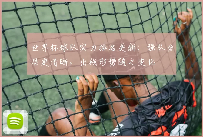 世界杯球队实力排名更新：强队分层更清晰，出线形势随之变化