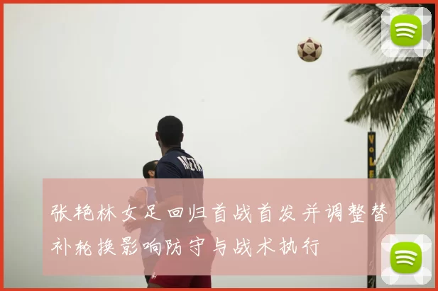 张艳林女足回归首战首发并调整替补轮换影响防守与战术执行