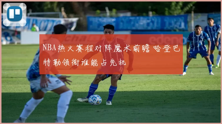 NBA热火赛程对阵魔术前瞻 哈登巴特勒领衔谁能占先机