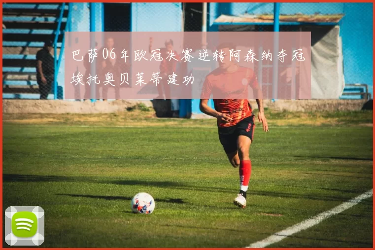 巴萨06年欧冠决赛逆转阿森纳夺冠埃托奥贝莱蒂建功