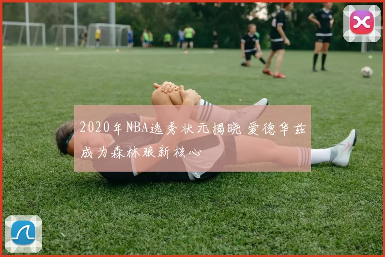 2020年NBA选秀状元揭晓 爱德华兹成为森林狼新核心