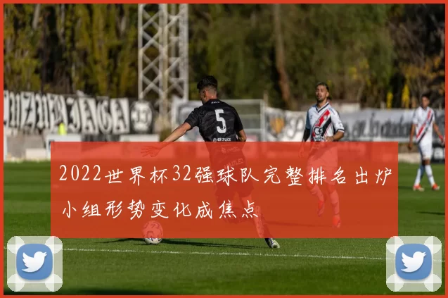 2022世界杯32强球队完整排名出炉小组形势变化成焦点