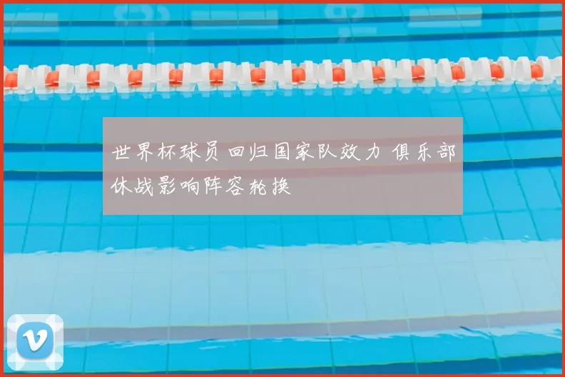 世界杯球员回归国家队效力 俱乐部休战影响阵容轮换