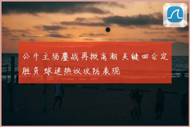 公牛主场鏖战再掀高潮 关键回合定胜负 球迷热议攻防表现