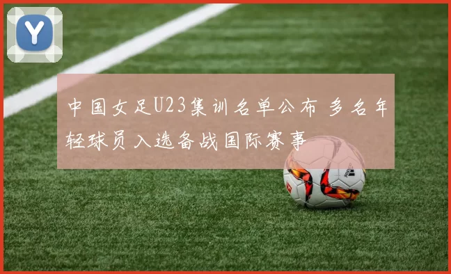 中国女足U23集训名单公布 多名年轻球员入选备战国际赛事