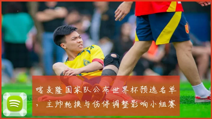 喀麦隆国家队公布世界杯预选名单，主帅轮换与伤停调整影响小组赛部署