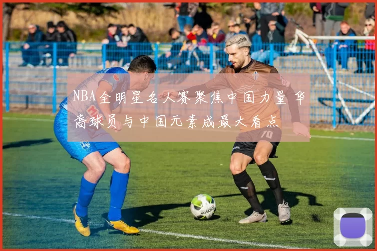 NBA全明星名人赛聚焦中国力量 华裔球员与中国元素成最大看点