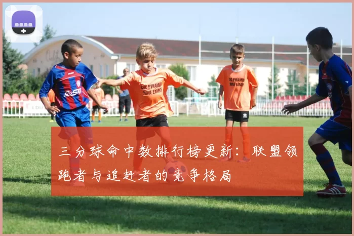 三分球命中数排行榜更新：联盟领跑者与追赶者的竞争格局