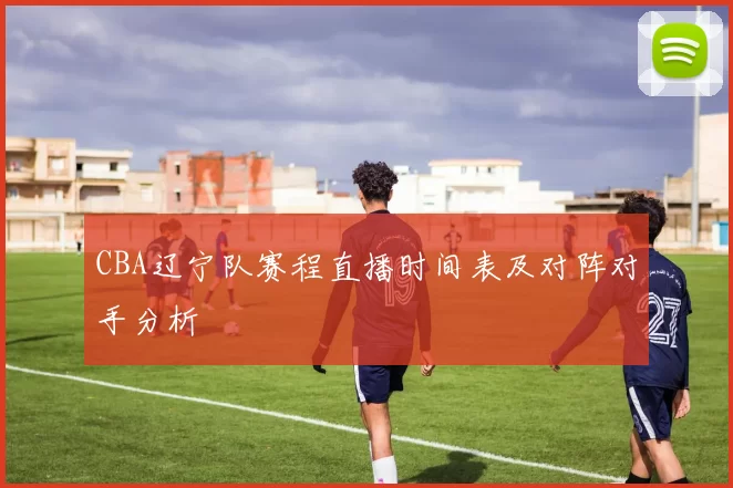 CBA辽宁队赛程直播时间表及对阵对手分析