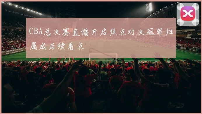 CBA总决赛直播开启焦点对决冠军归属成后续看点