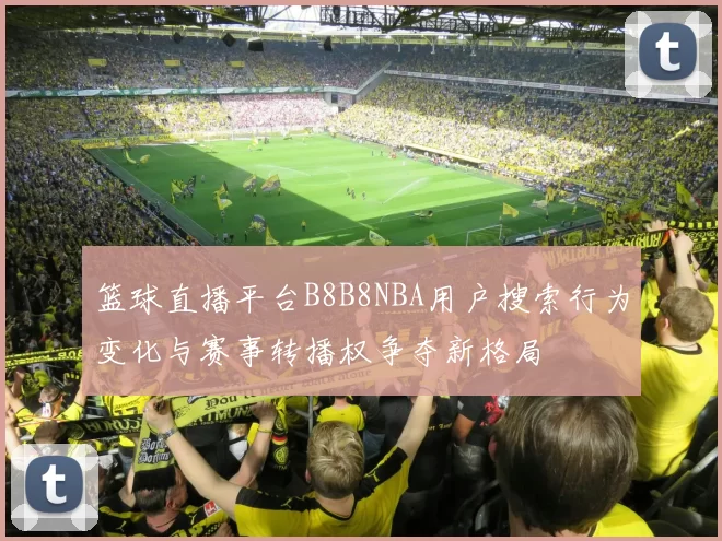 篮球直播平台B8B8NBA用户搜索行为变化与赛事转播权争夺新格局