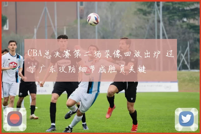 CBA总决赛第二场录像回放出炉 辽宁广东攻防细节成胜负关键