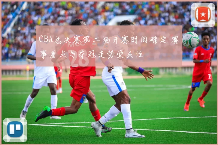 CBA总决赛第二场开赛时间确定 赛事看点与夺冠走势受关注