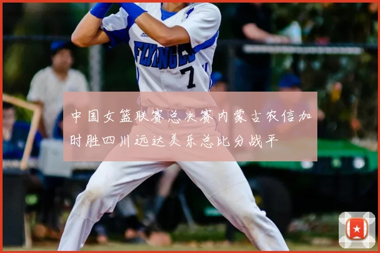 中国女篮联赛总决赛内蒙古农信加时胜四川远达美乐总比分战平