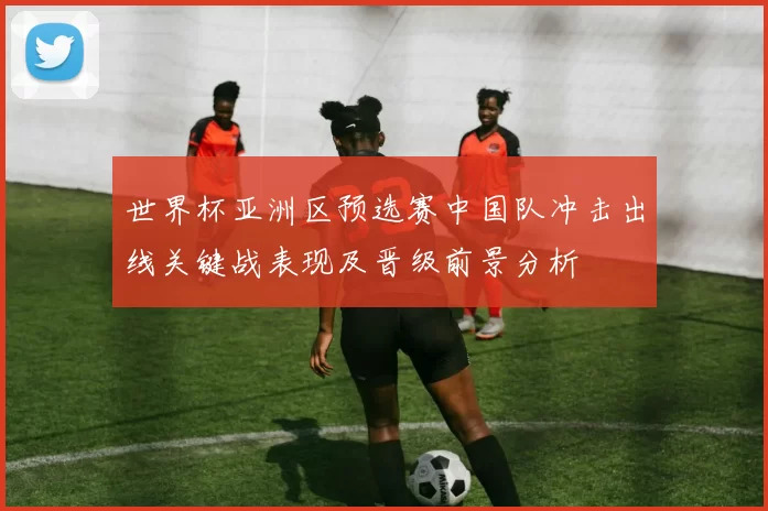 世界杯亚洲区预选赛中国队冲击出线关键战表现及晋级前景分析