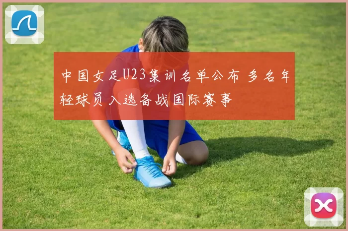 中国女足U23集训名单公布 多名年轻球员入选备战国际赛事