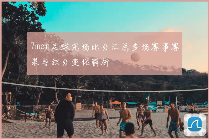7mcn足球完场比分汇总多场赛事赛果与积分变化解析