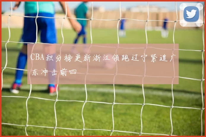 CBA积分榜更新浙江领跑辽宁紧追广东冲击前四