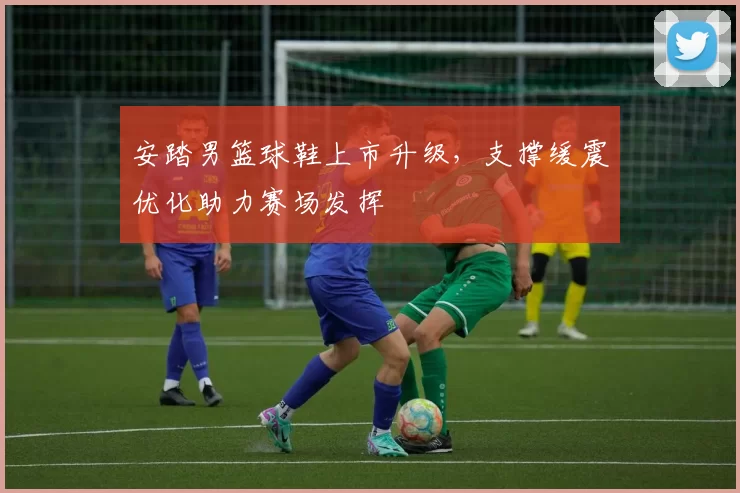 安踏男篮球鞋上市升级，支撑缓震优化助力赛场发挥