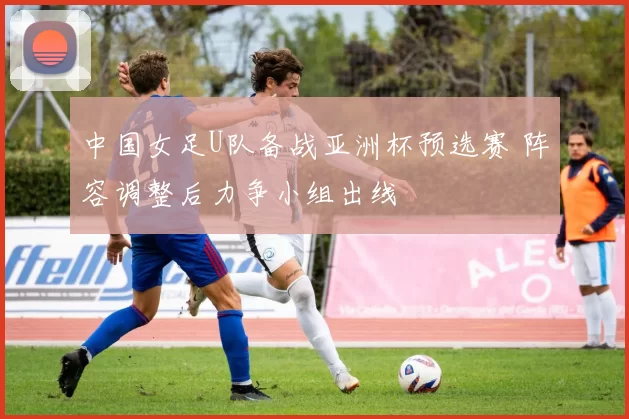 中国女足U队备战亚洲杯预选赛 阵容调整后力争小组出线