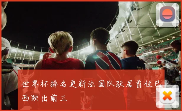 世界杯排名更新法国队跃居首位巴西跌出前三