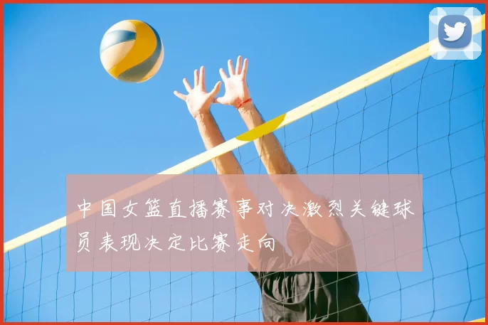 中国女篮直播赛事对决激烈关键球员表现决定比赛走向