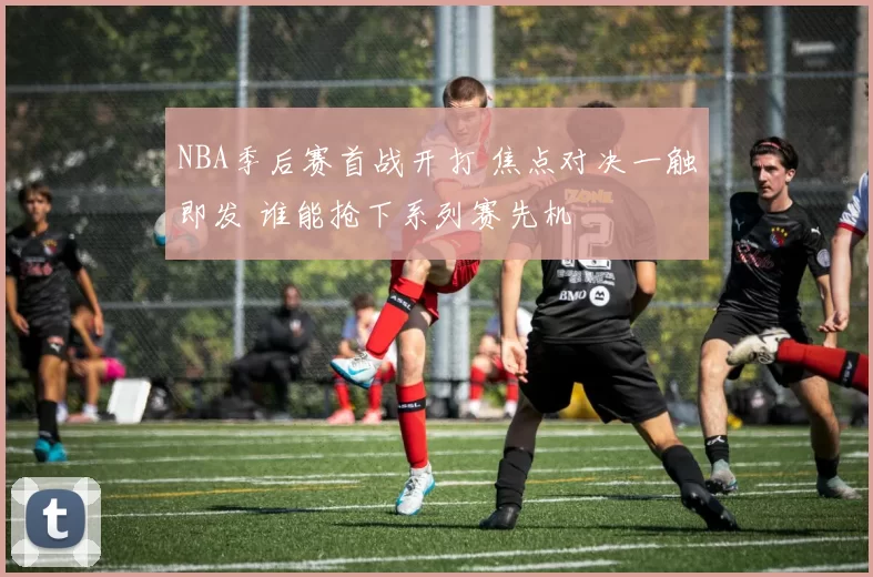 NBA季后赛首战开打 焦点对决一触即发 谁能抢下系列赛先机
