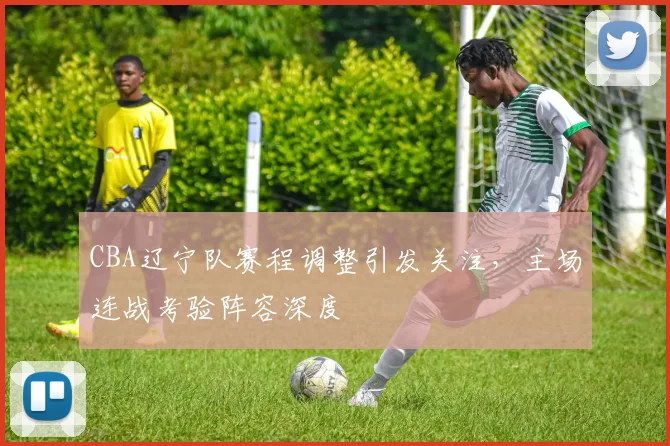 CBA辽宁队赛程调整引发关注，主场连战考验阵容深度