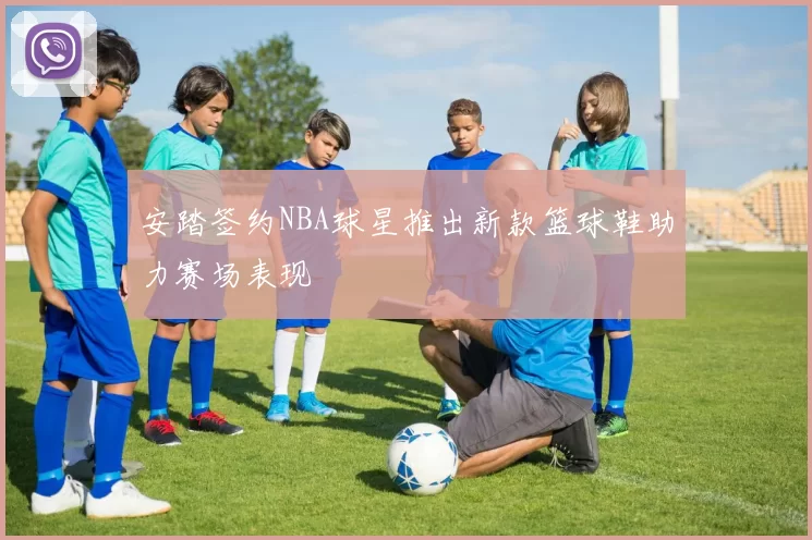 安踏签约NBA球星推出新款篮球鞋助力赛场表现
