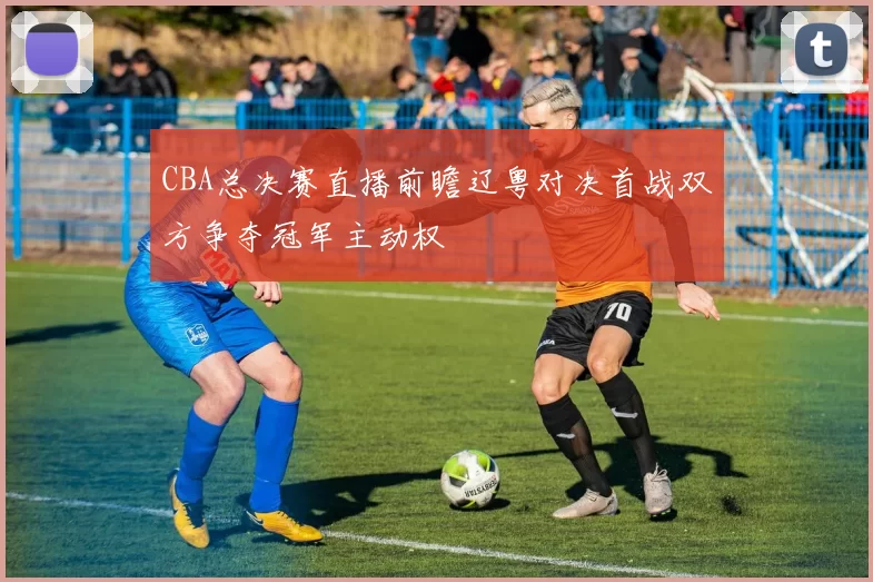 CBA总决赛直播前瞻辽粤对决首战双方争夺冠军主动权