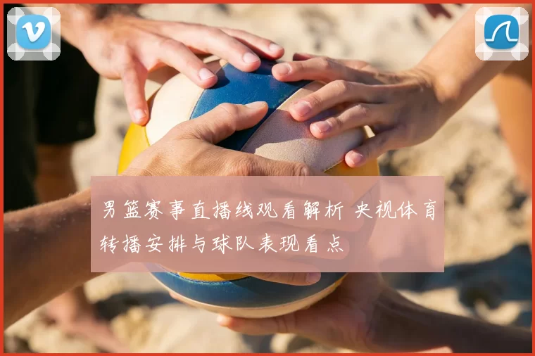 男篮赛事直播线观看解析 央视体育转播安排与球队表现看点