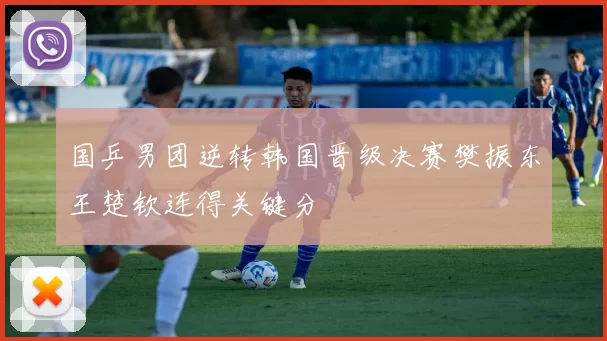 国乒男团逆转韩国晋级决赛樊振东王楚钦连得关键分